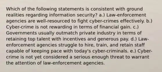 Which of the following statements is consistent with ground realities regarding information security? a.) Law-enforcement agencies are well-resourced to fight cyber-crimes effectively. b.) Cyber-crime is not rewarding in terms of financial gain. c.) Governments usually outmatch private industry in terms of retaining top talent with incentives and generous pay. d.) Law-enforcement agencies struggle to hire, train, and retain staff capable of keeping pace with today's cyber-criminals. e.) Cyber-crime is not yet considered a serious enough threat to warrant the attention of law-enforcement agencies.