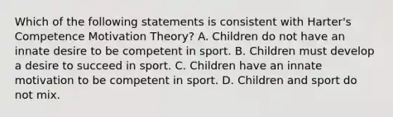 Which of the following statements is consistent with Harter's Competence Motivation Theory? A. Children do not have an innate desire to be competent in sport. B. Children must develop a desire to succeed in sport. C. Children have an innate motivation to be competent in sport. D. Children and sport do not mix.