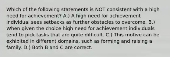 Which of the following statements is NOT consistent with a high need for achievement? A.) A high need for achievement individual sees setbacks as further obstacles to overcome. B.) When given the choice high need for achievement individuals tend to pick tasks that are quite difficult. C.) This motive can be exhibited in different domains, such as forming and raising a family. D.) Both B and C are correct.