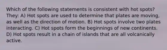 Which of the following statements is consistent with hot spots? They: A) Hot spots are used to determine that plates are moving, as well as the direction of motion. B) Hot spots involve two plates interacting. C) Hot spots form the beginnings of new continents. D) Hot spots result in a chain of islands that are all volcanically active.