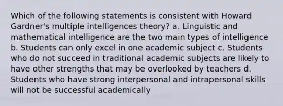 Which of the following statements is consistent with Howard Gardner's multiple intelligences theory? a. Linguistic and mathematical intelligence are the two main types of intelligence b. Students can only excel in one academic subject c. Students who do not succeed in traditional academic subjects are likely to have other strengths that may be overlooked by teachers d. Students who have strong interpersonal and intrapersonal skills will not be successful academically