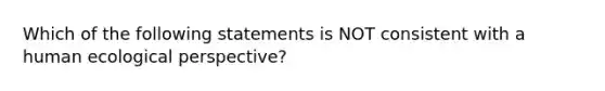 Which of the following statements is NOT consistent with a human ecological perspective?