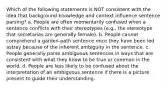 Which of the following statements is NOT consistent with the idea that background knowledge and context influence sentence parsing? a. People are often momentarily confused when a sentence conflicts with their stereotypes (e.g., the stereotype that secretaries are generally female). b. People cannot comprehend a garden-path sentence once they have been led astray because of the inherent ambiguity in the sentence. c. People generally parse ambiguous sentences in ways that are consistent with what they know to be true or common in the world. d. People are less likely to be confused about the interpretation of an ambiguous sentence if there is a picture present to guide their understanding.