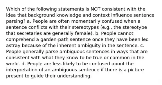 Which of the following statements is NOT consistent with the idea that background knowledge and context influence sentence parsing? a. People are often momentarily confused when a sentence conflicts with their stereotypes (e.g., the stereotype that secretaries are generally female). b. People cannot comprehend a garden-path sentence once they have been led astray because of the inherent ambiguity in the sentence. c. People generally parse ambiguous sentences in ways that are consistent with what they know to be true or common in the world. d. People are less likely to be confused about the interpretation of an ambiguous sentence if there is a picture present to guide their understanding.