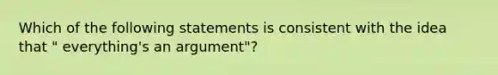 Which of the following statements is consistent with the idea that " everything's an argument"?