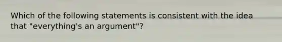 Which of the following statements is consistent with the idea that "everything's an argument"?