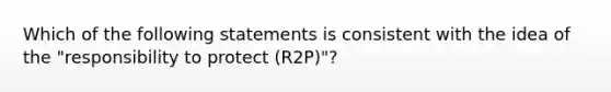 Which of the following statements is consistent with the idea of the "responsibility to protect (R2P)"?