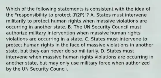 Which of the following statements is consistent with the idea of the "responsibility to protect (R2P)"? A. States must intervene militarily to protect human rights when massive violations are occurring in another state. B. The UN Security Council must authorize military intervention when massive human rights violations are occurring in a state. C. States must intervene to protect human rights in the face of massive violations in another state, but they can never do so militarily. D. States must intervene when massive human rights violations are occurring in another state, but may only use military force when authorized by the UN Security Council.