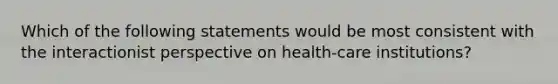 Which of the following statements would be most consistent with the interactionist perspective on health-care institutions?