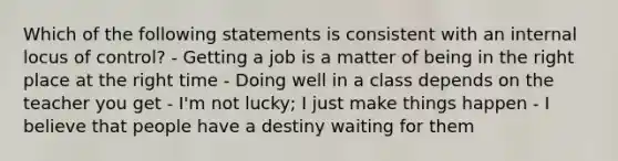 Which of the following statements is consistent with an internal locus of control? - Getting a job is a matter of being in the right place at the right time - Doing well in a class depends on the teacher you get - I'm not lucky; I just make things happen - I believe that people have a destiny waiting for them