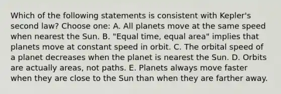 Which of the following statements is consistent with Kepler's second law? Choose one: A. All planets move at the same speed when nearest the Sun. B. "Equal time, equal area" implies that planets move at constant speed in orbit. C. The orbital speed of a planet decreases when the planet is nearest the Sun. D. Orbits are actually areas, not paths. E. Planets always move faster when they are close to the Sun than when they are farther away.