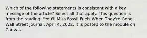 Which of the following statements is consistent with a key message of the article? Select all that apply. This question is from the reading: "You'll Miss Fossil Fuels When They're Gone", Wall Street Journal, April 4, 2022. It is posted to the module on Canvas.