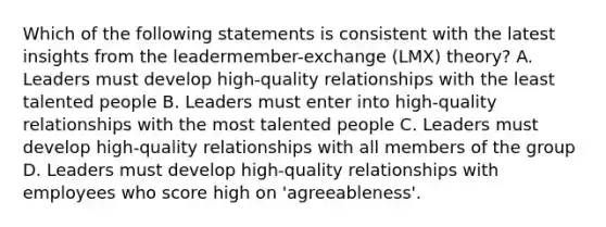 Which of the following statements is consistent with the latest insights from the leadermember-exchange (LMX) theory? A. Leaders must develop high-quality relationships with the least talented people B. Leaders must enter into high-quality relationships with the most talented people C. Leaders must develop high-quality relationships with all members of the group D. Leaders must develop high-quality relationships with employees who score high on 'agreeableness'.