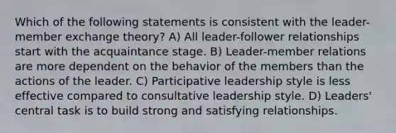 Which of the following statements is consistent with the leader-member exchange theory? A) All leader-follower relationships start with the acquaintance stage. B) Leader-member relations are more dependent on the behavior of the members than the actions of the leader. C) Participative leadership style is less effective compared to consultative leadership style. D) Leaders' central task is to build strong and satisfying relationships.