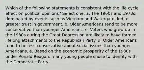 Which of the following statements is consistent with the life cycle effect on political opinions? Select one: a. The 1960s and 1970s, dominated by events such as Vietnam and Watergate, led to greater trust in government. b. Older Americans tend to be more conservative than younger Americans. c. Voters who grew up in the 1930s during the Great Depression are likely to have formed lifelong attachments to the Republican Party. d. Older Americans tend to be less conservative about social issues than younger Americans. e. Based on the economic prosperity of the 1980s under Ronald Reagan, many young people chose to identify with the Democratic Party.