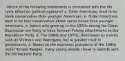 . Which of the following statements is consistent with the life cycle effect on political opinions? a. Older Americans tend to be more conservative than younger Americans. b. Older Americans tend to be less conservative about social issues than younger Americans. c. Voters who grew up in the 1930s during the Great Depression are likely to have formed lifelong attachments to the Republican Party. d. The 1960s and 1970s, dominated by events such as Vietnam and Watergate, led to greater trust in government. e. Based on the economic prosperity of the 1980s under Ronald Reagan, many young people chose to identify with the Democratic Party.