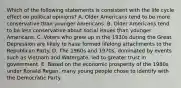 Which of the following statements is consistent with the life cycle effect on political opinions? A. Older Americans tend to be more conservative than younger Americans. B. Older Americans tend to be less conservative about social issues than younger Americans. C. Voters who grew up in the 1930s during the Great Depression are likely to have formed lifelong attachments to the Republican Party. D. The 1960s and 1970s, dominated by events such as Vietnam and Watergate, led to greater trust in government. E. Based on the economic prosperity of the 1980s under Ronald Regan, many young people chose to identify with the Democratic Party