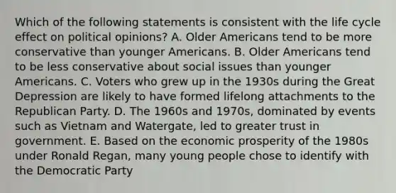 Which of the following statements is consistent with the life cycle effect on political opinions? A. Older Americans tend to be more conservative than younger Americans. B. Older Americans tend to be less conservative about social issues than younger Americans. C. Voters who grew up in the 1930s during the Great Depression are likely to have formed lifelong attachments to the Republican Party. D. The 1960s and 1970s, dominated by events such as Vietnam and Watergate, led to greater trust in government. E. Based on the economic prosperity of the 1980s under Ronald Regan, many young people chose to identify with the Democratic Party