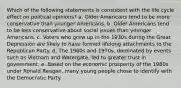 Which of the following statements is consistent with the life cycle effect on political opinions? a. Older Americans tend to be more conservative than younger Americans. b. Older Americans tend to be less conservative about social issues than younger Americans. c. Voters who grew up in the 1930s during the Great Depression are likely to have formed lifelong attachments to the Republican Party. d. The 1960s and 1970s, dominated by events such as Vietnam and Watergate, led to greater trust in government. e. Based on the economic prosperity of the 1980s under Ronald Reagan, many young people chose to identify with the Democratic Party.