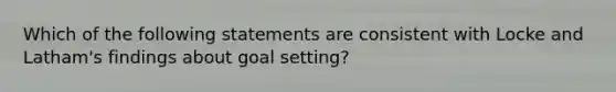 Which of the following statements are consistent with Locke and Latham's findings about goal setting?