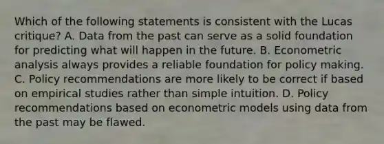 Which of the following statements is consistent with the Lucas​ critique? A. Data from the past can serve as a solid foundation for predicting what will happen in the future. B. Econometric analysis always provides a reliable foundation for policy making. C. Policy recommendations are more likely to be correct if based on empirical studies rather than simple intuition. D. Policy recommendations based on econometric models using data from the past may be flawed.