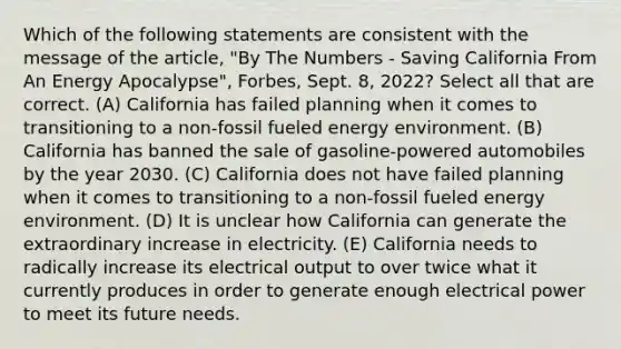 Which of the following statements are consistent with the message of the article, "By The Numbers - Saving California From An Energy Apocalypse", Forbes, Sept. 8, 2022? Select all that are correct. (A) California has failed planning when it comes to transitioning to a non-fossil fueled energy environment. (B) California has banned the sale of gasoline-powered automobiles by the year 2030. (C) California does not have failed planning when it comes to transitioning to a non-fossil fueled energy environment. (D) It is unclear how California can generate the extraordinary increase in electricity. (E) California needs to radically increase its electrical output to over twice what it currently produces in order to generate enough electrical power to meet its future needs.