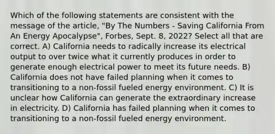 Which of the following statements are consistent with the message of the article, "By The Numbers - Saving California From An Energy Apocalypse", Forbes, Sept. 8, 2022? Select all that are correct. A) California needs to radically increase its electrical output to over twice what it currently produces in order to generate enough electrical power to meet its future needs. B) California does not have failed planning when it comes to transitioning to a non-fossil fueled energy environment. C) It is unclear how California can generate the extraordinary increase in electricity. D) California has failed planning when it comes to transitioning to a non-fossil fueled energy environment.