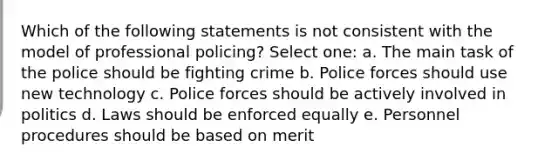 Which of the following statements is not consistent with the model of professional policing? Select one: a. The main task of the police should be fighting crime b. Police forces should use new technology c. Police forces should be actively involved in politics d. Laws should be enforced equally e. Personnel procedures should be based on merit