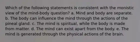 Which of the following statements is consistent with the monistic view of the mind-body question? a. Mind and body are separate. b. The body can influence the mind through the actions of the pineal gland. c. The mind is spiritual, while the body is made from matter. d. The mind can exist apart from the body. e. The mind is generated through the physical actions of the brain.