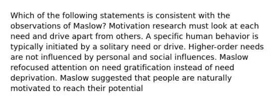 Which of the following statements is consistent with the observations of Maslow? Motivation research must look at each need and drive apart from others. A specific human behavior is typically initiated by a solitary need or drive. Higher-order needs are not influenced by personal and social influences. Maslow refocused attention on need gratification instead of need deprivation. Maslow suggested that people are naturally motivated to reach their potential