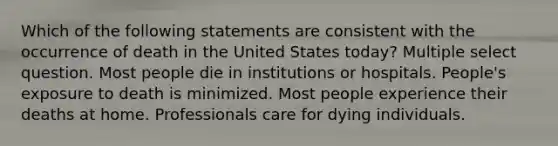 Which of the following statements are consistent with the occurrence of death in the United States today? Multiple select question. Most people die in institutions or hospitals. People's exposure to death is minimized. Most people experience their deaths at home. Professionals care for dying individuals.