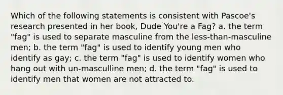 Which of the following statements is consistent with Pascoe's research presented in her book, Dude You're a Fag? a. the term "fag" is used to separate masculine from the less-than-masculine men; b. the term "fag" is used to identify young men who identify as gay; c. the term "fag" is used to identify women who hang out with un-masculline men; d. the term "fag" is used to identify men that women are not attracted to.