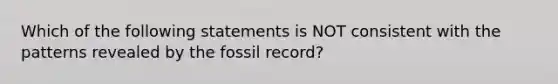 Which of the following statements is NOT consistent with the patterns revealed by the fossil record?