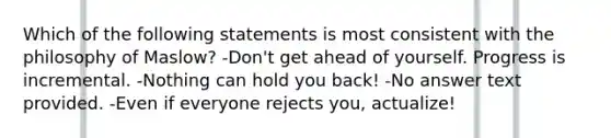 Which of the following statements is most consistent with the philosophy of Maslow? -Don't get ahead of yourself. Progress is incremental. -Nothing can hold you back! -No answer text provided. -Even if everyone rejects you, actualize!