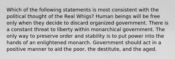 Which of the following statements is most consistent with the political thought of the Real Whigs? Human beings will be free only when they decide to discard organized government. There is a constant threat to liberty within monarchical government. The only way to preserve order and stability is to put power into the hands of an enlightened monarch. Government should act in a positive manner to aid the poor, the destitute, and the aged.