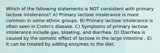 Which of the following statements is NOT consistent with primary lactose intolerance? A) Primary lactose intolerance is more common in some ethnic groups. B) Primary lactose intolerance is often seen in Crohn's disease. C) Symptoms of primary lactose intolerance include gas, bloating, and diarrhea. D) Diarrhea is caused by the osmotic effect of lactose in the large intestine . E) It can be treated by adding enzymes to the diet.