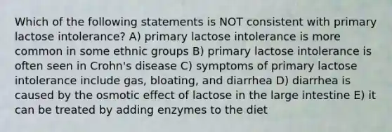 Which of the following statements is NOT consistent with primary lactose intolerance? A) primary lactose intolerance is more common in some ethnic groups B) primary lactose intolerance is often seen in Crohn's disease C) symptoms of primary lactose intolerance include gas, bloating, and diarrhea D) diarrhea is caused by the osmotic effect of lactose in the large intestine E) it can be treated by adding enzymes to the diet