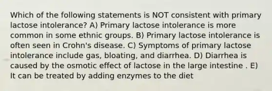 Which of the following statements is NOT consistent with primary lactose intolerance? A) Primary lactose intolerance is more common in some ethnic groups. B) Primary lactose intolerance is often seen in Crohn's disease. C) Symptoms of primary lactose intolerance include gas, bloating, and diarrhea. D) Diarrhea is caused by the osmotic effect of lactose in the large intestine . E) It can be treated by adding enzymes to the diet