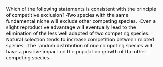 Which of the following statements is consistent with the principle of competitive exclusion? -Two species with the same fundamental niche will exclude other competing species. -Even a slight reproductive advantage will eventually lead to the elimination of the less well adapted of two competing species. -Natural selection tends to increase competition between related species. -The random distribution of one competing species will have a positive impact on the population growth of the other competing species.