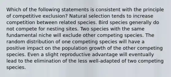 Which of the following statements is consistent with the principle of competitive exclusion? Natural selection tends to increase competition between related species. Bird species generally do not compete for nesting sites. Two species with the same fundamental niche will exclude other competing species. The random distribution of one competing species will have a positive impact on the population growth of the other competing species. Even a slight reproductive advantage will eventually lead to the elimination of the less well-adapted of two competing species.