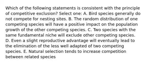 Which of the following statements is consistent with the principle of competitive exclusion? Select one: A. Bird species generally do not compete for nesting sites. B. The random distribution of one competing species will have a positive impact on the population growth of the other competing species. C. Two species with the same fundamental niche will exclude other competing species. D. Even a slight reproductive advantage will eventually lead to the elimination of the less well adapted of two competing species. E. Natural selection tends to increase competition between related species