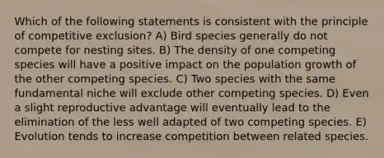 Which of the following statements is consistent with the principle of competitive exclusion? A) Bird species generally do not compete for nesting sites. B) The density of one competing species will have a positive impact on the population growth of the other competing species. C) Two species with the same fundamental niche will exclude other competing species. D) Even a slight reproductive advantage will eventually lead to the elimination of the less well adapted of two competing species. E) Evolution tends to increase competition between related species.