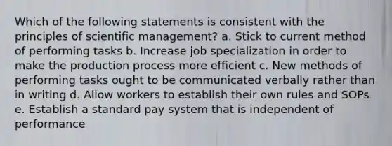 Which of the following statements is consistent with the principles of scientific management? a. Stick to current method of performing tasks b. Increase job specialization in order to make the production process more efficient c. New methods of performing tasks ought to be communicated verbally rather than in writing d. Allow workers to establish their own rules and SOPs e. Establish a standard pay system that is independent of performance