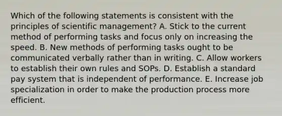 Which of the following statements is consistent with the principles of scientific management? A. Stick to the current method of performing tasks and focus only on increasing the speed. B. New methods of performing tasks ought to be communicated verbally rather than in writing. C. Allow workers to establish their own rules and SOPs. D. Establish a standard pay system that is independent of performance. E. Increase job specialization in order to make the production process more efficient.