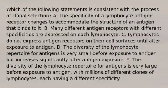 Which of the following statements is consistent with the process of clonal selection? A. The specificity of a lymphocyte antigen receptor changes to accommodate the structure of an antigen that binds to it. B. Many different antigen receptors with different specificities are expressed on each lymphocyte. C. Lymphocytes do not express antigen receptors on their cell surfaces until after exposure to antigen. D. The diversity of the lymphocyte repertoire for antigens is very small before exposure to antigen but increases significantly after antigen exposure. E. The diversity of the lymphocyte repertoire for antigens is very large before exposure to antigen, with millions of different clones of lymphocytes, each having a different specificity.