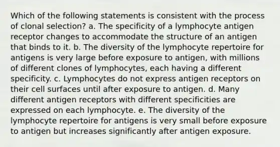 Which of the following statements is consistent with the process of clonal selection? a. The specificity of a lymphocyte antigen receptor changes to accommodate the structure of an antigen that binds to it. b. The diversity of the lymphocyte repertoire for antigens is very large before exposure to antigen, with millions of different clones of lymphocytes, each having a different specificity. c. Lymphocytes do not express antigen receptors on their cell surfaces until after exposure to antigen. d. Many different antigen receptors with different specificities are expressed on each lymphocyte. e. The diversity of the lymphocyte repertoire for antigens is very small before exposure to antigen but increases significantly after antigen exposure.