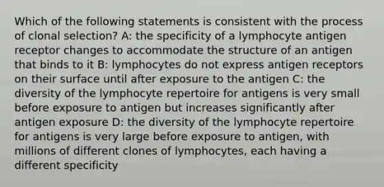 Which of the following statements is consistent with the process of clonal selection? A: the specificity of a lymphocyte antigen receptor changes to accommodate the structure of an antigen that binds to it B: lymphocytes do not express antigen receptors on their surface until after exposure to the antigen C: the diversity of the lymphocyte repertoire for antigens is very small before exposure to antigen but increases significantly after antigen exposure D: the diversity of the lymphocyte repertoire for antigens is very large before exposure to antigen, with millions of different clones of lymphocytes, each having a different specificity