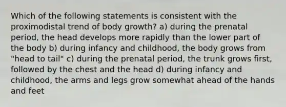 Which of the following statements is consistent with the proximodistal trend of body growth? a) during the prenatal period, the head develops more rapidly than the lower part of the body b) during infancy and childhood, the body grows from "head to tail" c) during the prenatal period, the trunk grows first, followed by the chest and the head d) during infancy and childhood, the arms and legs grow somewhat ahead of the hands and feet