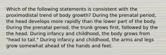 Which of the following statements is consistent with the proximodistal trend of body growth? During the prenatal period, the head develops more rapidly than the lower part of the body. During the prenatal period, the trunk grows first, followed by the the head. During infancy and childhood, the body grows from "head to tail." During infancy and childhood, the arms and legs grow somewhat ahead of the hands and feet.