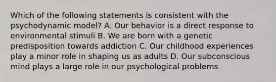 Which of the following statements is consistent with the psychodynamic model? A. Our behavior is a direct response to environmental stimuli B. We are born with a genetic predisposition towards addiction C. Our childhood experiences play a minor role in shaping us as adults D. Our subconscious mind plays a large role in our psychological problems